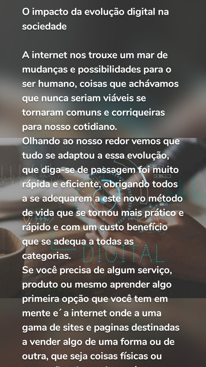O impacto da evolução digital na sociedade

A internet nos trouxe um mar de mudanças e possibilidades para o ser humano, coisas que achávamos que nunca seriam viáveis se tornaram comuns e corriqueiras para nosso cotidiano. 
Olhando ao nosso redor vemos que tudo se adaptou a essa evolução, que diga-se de passagem foi muito rápida e eficiente, obrigando todos a se adequarem a este novo método de vida que se tornou mais prático e rápido e com um custo benefício que se adequa a todas as categorias.
Se você precisa de algum serviço, produto ou mesmo aprender algo primeira opção que você tem em mente e´ a internet onde a uma gama de sites e paginas destinadas a vender algo de uma forma ou de outra, que seja coisas físicas ou prestações de serviço, até mesmo uma curtida que serve de pagamento para dar retorno a canais, páginas e sites. Tudo hoje tem preço e de uma forma ou de outra você está pagando pelo conteúdo procurado.
Vendo esta evolução o mercado de anúncios não perdeu a oportunidade de aproveitar. Porque campanhas  feitas à moda antiga eram muito caras e de pouco tempo de exibição, na internet a própria pessoa divulga de graça seu conteúdo e as vezes conseguindo um retorno até maior.
Mas como nem todo empresário tem tempo hábil para realizar essas divulgações acabam procurando recursos externos com pessoas que realizam este trabalho com divulgações. Facebook junto com o google que não perdeu tempo criou o sistema de impulsionamento e promoção das páginas que após pagar para eles levam a página de sua empresa para o público certo e que você escolher, direcionando para as pessoas certas seu conteúdo (porque não a razão de vender ração para gado para loja de eletrônicos, não irá ter retorno). Então o algoritmo da face vai basear a divulgação na escolha do público que você quer que seja entregue, trazendo retorno para ambos os lados.
E acompanhando esta evolução o mercado de trabalho independente também cresceu, com a facilidade do acesso a recursos gráficos muitos se especializaram neste ramo das divulgações e consultorias, com muitos profissionais sérios e capacitados a trazer retorno rápido para seu empreendimento, seja ele qual for utilizando de técnicas e mecanismos que o próprio google disponibiliza para fazer seu conteúdo chegar ao maior número de pessoas possível. Hoje tem uma boa gama de profissionais muito competentes que realizam campanhas publicitarias a nível de televisão (se não até melhores), fazendo assim um mundo de possibilidades surgir para muitas pessoas que sonham com a tão almejada independência financeira. E a muitas áreas que podem ser seguidas e exploradas, até o ramo financeiro se tornou mais acessível para o público se tornando uma boa oportunidade para muitos que mal intendiam do assunto e hoje estão aí ganhando seus milhões. O ramo dos games também ganhou com essa nova era com a grande expansão deste universo que por incrível que pareça se tornou uma profissão muito rentável, hoje mandar seu filho largar o vídeo game pode ser um prejuízo, pois na carreira dos games ele talvez teria sucesso e prestigio de uma forma que nenhum curso ou faculdade poderia dar. Os canais de games que apenas você vê alguém jogando se tornaram fenômenos de audiência. E várias outras temáticas que você encontra navegando na rede. 
Tudo mudou de forma que alterou drasticamente o meio de vida do ser humano, podemos comparar se voltarmos a 10 anos atrás onde foi parcialmente o início de tudo, veja como tudo era diferente, onde neste tempo tudo pode mudar assim, eu te digo. A evolução dos celulares foi o grande diferencial para que tudo isso acontece-se, sem os recursos que nossos smartfones tem nada disso seria possível, pois com eles vieram os aplicativos que possibilitaram uma desenvoltura maior para execução de certas tarefas que só eram possíveis por um computador que no caso a maioria não tinha condições de ter, então esta facilidade libertou a mente de muitas pessoas que utilizavam os recursos do app que a princípio eram apenas diversão e profissionalizaram seus trabalhos. Hoje a aplicativos para tudo que você imaginar, um ramo que também surgiu após esta era digital, porque hoje ser um desenvolvedor de app e´ uma área com retorno financeiro muito bom.
Podíamos falar o dia todo de profissões e vantagens que esta era digital nos trouxe que não acabaríamos, são muitos recursos em nossas mãos hoje em dia, e com mesma intensidade que trouxe vantagens e facilidades também veio as desvantagens, que não são poucas chega a ser em alguns setores até maior que as vantagens. Igual o famoso sistema de pirâmides onde te prometem grandes lucros, mas você acaba pior do que quando começou, podemos falar também das fraudes e golpes que sofremos tentativas todos os dias. O roubo de informações também se tornou algo preocupante onde nossas informações pessoais são roubadas utilizadas para nos roubar ou até mesmo em fraudes onde acabamos pagando contas que nem sabíamos da existência e muitas outras formas maliciosas de utilizar estes dados.
E não podíamos ficar sem falar do haters, pessoas que acham coragem para falar atrás de suas telas de smartfones onde o julgamento se tornou cruel e desumano. Como as informações este aí livre para quem quiser ver a manipulação dela também se tornou fácil e a confirmação de uma notícia já não existe mais, porque a pessoa prefere acreditar no primeiro post que vê sem procura a veracidade daquilo então disseminam o ódio aos quatro ventos, mostrando assim a real face da maioria das pessoas que pessoalmente se matem omissas e com celular na mão se tornam as donas da moral e do bom costume.
Conclusão está era chegou para ficar e a cada dia que passa ela evolui ainda mais, nos impossibilitando de prever o futuro daqui para frente, em um mundo onde parece que uma nova ideia surge a todo instante fica complicado imaginar como estaremos daqui a 10-20 anos, a cada dia que passa algo diferente surgi e temos que ficar antenados e espertos para não sermos atropelados ou ficarmos para trás em meio a tanta mudança e novidades. Hoje temos um quadro de oportunidades imensurável onde cada um pode encontrar seu nicho que melhor se adequa às suas expectativas.

Obrigado por ler o artigo espero que ele tenha te agregado algo de bom a sua vida.
#ldmdigital #profissionalismo #publicidadecriativa #branding #marketingdigital #ideiasinovadoras